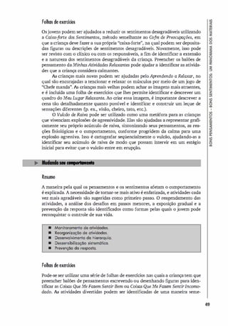 Folhas de exercícios
Osjovens podem ser ajudados a reduzir os sentimentos desagradáveis utilizando
a Caixa-forte dos Sentimentos, método semelhante ao Cofre de Preocupações, em
que a criança deve fazer a sua própria "caixa-forte", na qual podem ser deposita­
das fi
guras ou descrições de sentimentos desagradáveis. Novamente, isso pode
ser revisto com o clínico ou com os responsáveis, a f
un de identificar a extensão
e a natureza dos sentimentos desagradáveis da criança. Preencher os balões de
pensamento daMinhasAtividades Relaxantes pode a
judar a identificar as ativida­
des que a criança considera calmantes.
As crianças mais novas podem ser ajudadas pelo Aprendendo a Relaxar, no
qual são encora
jadas a tencionar e relaxar os músculos por meio de um jogo de
"Chefe manda". As crianças mais velhas podem achar as imagens mais atraentes,
e é incluída uma folha de exercícios que lhes permite identificar e descrever um
quadro do Meu Lugar Relaxante. Ao criar essa imagem, é importante descrever a
cena tão detalhadamente quanto possível e identificar e construir um leque de
sensações diferentes Cp. ex., visão, cheiro, tato, etc.).
O Vulcão de Raiva pode ser utilizado como uma metáfora para as crianças
que vivenciam explosões de agressividade. Elas são a
judadas a representar grafi­
camente seu próprio acúmulo de raiva, sintonizando seus pensamentos, as rea­
ções fisiológicas e o comportamento, conforme progridem da calma para uma
explosão agressiva. Isso é cartografar seqüencialmente o vulcão, a
judando-as a
identificar seu acúmulo de raiva de modo que possam intervir em um estágio
inicial para evitar que o vulcão entre em erupção.
- .:;;...
=
= - --.
Resumo
A maneira pela qual os pensamentos e os sentimentos afetam o comportamento
é explicada. A necessidade de tomar-se mais ativo é enfatizada, e atividades cada
vez mais agradáveis são sugeridas como primeiro passo. O reagendamento das
atividades, a análise dos desafios em passos menores, a exposição gradual e a
prevenção da resposta são identificados como formas pelas quais o jovem pode
reconquistar o controle de sua vida.
• Monitoramento de otividodes.
• Reorgonização de atividodes.
• Desenvolvimento de hierorquia.
• Dessensibilização sistemático.
• Prevenção do resposta.
Folhas de exercícios
Pode-se ser utilizar uma série de folhas de exercícios nas quais a criança tem que
preencher balões de pensamentos escrevendo ou desenhando fi
guras para iden­
tificar as Coisas Que Me Fazem SentirBem ou Coisas QueMe Fazem SentirIncomo­
dado. As atividades divertidas podem ser identificadas de uma maneira seme-
49
 