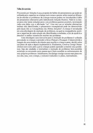 Folhas de exercícios
Procurando por Soluções é uma proposta de balões de pensamentos que pode ser
utilizada para capacitar as crianças mais novas a pensar sobre maneiras diferen­
tes de abordar os problemas. As crianças maiores podem ser introduzidas à idéia
do pensamento alternativo pelo Identificando Soluções Possíveis. Pede-se à crian­
ça para criar tantas soluções para o seu problema quantas possí
veis, terminando
cada uma delas com a afirmação "ou". Uma vez que as soluções alternativas
tenham sido identificadas, o pensamento conseqüencial pode ser desenvolvido
pelo Quais São as Conseqüências das Minhas Soluções? A criança é introduzida
em uma abordagem de resolução de problemas, na qual as conseqüências positi­
vas e negativas de cada solução são identificadas e avaliadas, a f
un de ajudá-la a
descobrir a melhor maneira de resolver seu problema.
Uma abordagem auto-instrutiva para a resolução de problemas é utili
zada
para ajudar as crianças a aprender a Purar, Planejar e Prosseguir. É desenvolvida a
imagem de uma sinaleira de trânsito para auxiliar a criança a parar, decidir sobre
um plano de ação e depois implementá-lo. Finalmente, Converse Consigo Mesmo
oferece outro meio pelo qual as crianças podem aprender a resolver seus proble­
mas. Elas são ajudadas a internalizar a resolução de problemas bem-sucedida
assistindo ou escutando outra pessoa que é bem-sucedida no enfrentamento de
seus próprios problemas. Inicialmente, ela di
aloga consigo mesma esse plano em
voz alta, mas, com o tempo, o volume é reduzido e o plano, internalizado.
51
 