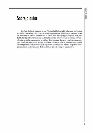 Sobre o autor
Dr. Paul Stallard graduou-se em Psicologia Clínica na Birmingham University
em 1980. Trabalhou com crianças e adolescentes nas Midlands Ocidentais antes
de transferir-se para o Department of Child and Farnily Psychiatry, em Bath, em
1988. Ele é professor visitante na Bath University e recebeu uma série de subven­
Ções de pesquisa explorando os efeitos de traumas e doenças crônicas nas crian­
ças. Publicou mais de 50 artigos revisados por especialistas e atualmente chefia
uma experiência de pesquisa que explora a utilização da terapia cognitivo-com­
portarnental no tratamento de transtornos de estresse pós-traumático.
5
 