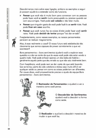 54
Descobriremos mais sobre essa ligação, embora os exemplos a seguir
jó possam ojudó-Io o entender como elo funciona.
... Pensar que você nõo é muito bom paro conversar com as pessoas
pode fazer você se sentir muito preocupado ou ansioso quando sai
com seus amigos. Você pode sair calado e não falar muito.
... Pensar que ninguém gosto de você pode fazê-lo se sentir triste. Você
pode ficar em casa sozinho.
.. Pensar que você nunca faz as coisas direito pode fazer você sentir
raiva. Você pode desistir de tentar porque "vai dar errado".
Freqüentemente, como nesses exemplos, os nossos pensamentos
parecem se realizar magicamente.
Mos, é esse realmente o caso? O nosso futuro est6 estabelecido tão
claramente que somos capazes de prever corretamente a que vai
acontecer?
Bons pensamentos - bons sentimentos ajudará você a explorar essa
questõo e a dar-se canta de que às vezes você pode não estar venda a
quadra toda. Você pode enfocar apenas um das lados da história -
geralmente aquela parte que deu errada ou que nõo saiu totalmente bem.
Com freqüência, você pode nem se dar canta da que está fazenda.
Isso se tornou parte da vida cotidiana e talvez seja muita difícil ver
qualquer saída ou pensar em cama as coisas poderiam ser diferentes.
Par causa disso, você provavelmente precisa a ajuda da equipe Bons
pensamentos - bons sentimentos.
o Rastreador de Pensamentos a ajudará a ver a
•
•
maneira cama voce pensa.
o Descobridor de Sentimentos
ajudará você a descobrir a forma
cama sente.
o Realizador a auxiliaró a descobrir maneiras de
mudar a que você faz.
 