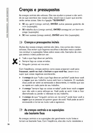 56
Crenças e pressupostos
As crenças centrais são valiosos. Elas nos ajudam o prever e dar senti­
do ao que acontece nas nossos vidas. Levam-nos a supor que aconte­
cerão certos coisas. Esta é o ligação "SE/ENTÃO".
... SE sou gentil (crença centrol), ENTÃO outras pessoas gostarão de
mim (suposição).
... SE trabalho duro (crença central), ENTÃO conseguirei um bom em­
prego (suposição).
... SE tiver sucesso (crença central), ENTÃO serei feliz (suposição).
lO Crenças e pressupastas inúteis
Muitos dos nossos crenças centrais sõo úteis, mas outras sõo menos
valiosas. Elas evitam que façamos escolhas e decisões reais e podem
nos conduzir o suposições falsas sobre nossa vida. Exemplos de cren­
ças centrais inúteis poderiam ser:
... Tudo o que faço deve ser perfeito.
... Sempre faço os coisas erradas.
... Ninguém jamais vai me amor.
Com freqüência, crenças centrais como essas preparam você para
fracassar, sentir-se mal e limitam o que você faz. Levam-no o
supor que coisas negativos acontecerão.
... A crença de que "tudo o que faço deve ser perleito" pode levor você
a supor que seu trabalho nunco estó bom o bastante. O resultado
disso pode ser sentir-se estressado e descontente, à medida que isso
se repete em cada parte do seu trabalho.
... A crença "sempre faço as coisas erradas" pode levar você a supor
que não vale a peno esforçar-se. Você pode se sentir triste e ficar
desmotivado ou perder o interesse no seu trabalho.
... A crença de que "ninguém jamais vai me amor" pode levor você o
supor que as pessoas só querem gozar de você. Você pode se sentir
enraivecido e tornar-se muito rude e agressivo.
lO As crenças centrais e as supasições
sõa bastante fixas
As crenças centrais e as suposiçães são geralmente muito fortes e
tornam-se bastante fixas. Com freqüência, elas são muito resistentes o
 