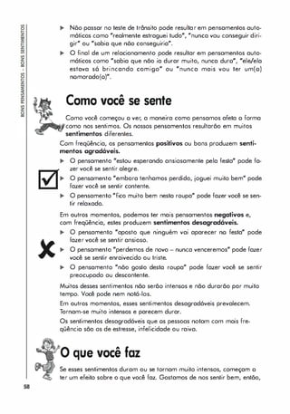 58
.. Nõo passar no teste de trânsito pode resultar em pensamentos auto­
móticos como "realmente estraguei tudo", "nunca vou conseguir diri­
gir" ou "sabia que nõo conseguiria".
,. O final de um relacionamento pode resultar em pensamentos auto­
máticos como "sabia que não ia durar muito, nunca duro", "ele/ela
estava s6 brincando comigo" ou "nunca mais vou ter um(o)
nomorodo(o)".
Como você se sente
Como você começou o ver, a maneira como pensamos afeta o forma
como nos sentimos. Os nossos pensamentos resultarão em muitos
sentimentos diferentes.
Com freqüência, os pensamentos positivos ou bons produzem senti­
mentos agradáveis.
,. O pensamento "estou esperando ansiosamente pela festa" pode fa­
zer você se sentir alegre.
,. O pensamento "embora tenhamos perdido, joguei muito bem" pode
fazer você se sentir contente.
.. O pensamento "fico muito bem nesta roupa" pode fazer você se sen­
tir relaxado.
Em outros momentos, podemos ter mais pensamentos negativos e,
com freqüência, estes produzem sentimentos desagradóveis.
.. O pensamento "aposto que ninguém vai aparecer no festa" pode
fazer você se sentir ansioso.
.. O pensamento "perdemos de novo - nunca venceremos" pode fazer
você se sentir enraivecido ou triste.
.. O pensamento "não gosto desta roupa" pode fazer você se sentir
preocupado ou descontente.
Muitos desses sentimentos não serão intensos e não durarão por muito
tempo. Você pode nem notá-los.
Em outros momentos, esses sentimentos desagradáveis prevalecem.
Tornam-se muito intensos e parecem durar.
Os sentimentos desagradáveis que os pessoas notam com mais fre­
qüência são os de estresse, infelicidade ou raiva.
que você faz
Se esses sentimentos duram ou se tornam muito intensos, começam o
ter um efeito sobre o que você faz. Gostamos de nos sentir bem, então,
 