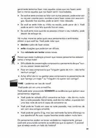 geralmente tentamos fazer mois oquelos coisas que nos fazem sentir
bem e menos aquelas que nos fazem sentir incomodados.
.. Se você se sente onsioso 00 falorcom outros pessoas, pode evitar sair
ou recusar convites pora reuniões e paro fazer coisas com seus ami­
gos. Quando fico sozinho, pode se sentir mais relaxodo.
.. Se você se sente triste ou infeliz no escola, pode parar de ir. Você
pode se sentir mais feliz quando fica em caso.
.. Se você sente raiva quando as pessoas criticom o seu trabalho, pode
desistir de esforçar-se.
Há muitos moneiros pelos quais seus pensomentos e sentimentos
afetam o que você foz. Você pode notor que:
.. desiste e pára de fazer coisas
.. evita situoções que poderiam ser difíceis
.. fica relutante em tentar coisas novos.
Parece que essas mudanças provam que nossos pensomentos estavam
certos o tempo todo!
.. Dificuldode de concentração comprovaria o pensamento de que "nun­
ca vou passar nesses exames".
.. Ficor em caso comprovario que "ninguém gosta de mim - não tenho
nenhum amigo".
.. Achor difícil dormir ou ganhar peso comprovaria os pensamentos de
que "pareço um tropo " ou "ninguém iria querer sair comigo".
PARE - podemos ver isso de novo?
Você pode cair em uma armadilha.
Você pode estor procurando SOMENTE os evidências que apóiam seus
pensamentos negativos.
.. Você pode ter achado difícil concentrar-se hoje - não dormiu muito
bem o noite passoda. Geralmente, você dorme melhor, e quando tem
uma boo noite de sono é capaz de concentrar-se.
.. Você pode ter ficado em caso na noite possada, mas combinou de
sair com seus amigos amanhã.
.. Você pode ter ganho 2 kg, mas isso realmente foz tonto diferenço no
suo aparência? As suas roupas favoritas ainda cobem muito bem.
Os pensamentos podem se tornor verdodeiros magicamente, porque
você está procurondo somente as evidências que os opóiam. E possível
que só estejo vendo um lodo do história?
59
 