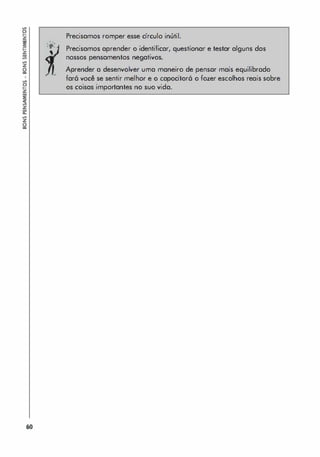 !l
�
�
�
�
�
�
z
li
!l
�
�
�
z
�
�
�
z
li
60
. .
'o'
. ,
,
Precisamos romper esse círculo inútil.
Precisamos aprender o identificar, questionar e testar alguns dos
nossos pensamentos negativos.
Aprender a desenvolver uma maneiro de pensar mais equilibrado
far6 você se sentir melhor e o capocitor6 o fozer escolhos reais sobre
os coisas importantes no suo vida.
 