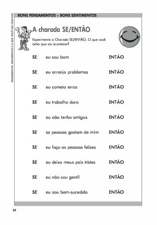 o
�
64
-
charada SE/ENTAO
Experimente a Chorada SE/ENTÃO. O que você
acho que vai acontecer?
SE eu sou bom
SE eu arranjo prablemas
SE eu cometo erros
SE eu trabalho duro
SE eu não tenho amigos
SE as pessoas gostam de mim
SE eu faço as pessoas felizes
SE eu deixo meus pais tristes
SE eu não sou gentil
SE eu sou bem-sucedido
-
ENTAO
-
ENTAO
-
ENTAO
-
ENTAO
-
ENTAO
-
ENTAO
-
ENTAO
-
ENTAO
-
ENTAO
-
ENTAO
 