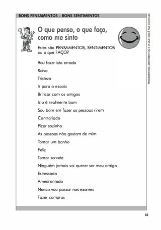 o que penso, o que faço,
•
como me smto
Estes são PENSAMENTOS, SENTIMENTOS
ou o que FAÇO?
Vou fazer isto errado
Raiva
Tristeza
Ir para a escola
Brincar com os amigos
Isto é realmente bom
Sou bom em fazer as pessoas rirem
Contrariado
Ficar sozinho
As pessoas não gostam de mim
T
omar um banho
Feliz
Tomar sorvete
Ninguém jamais vai querer ser meu amigo
Estressado
Amedrontodo
Nunca vou passar nos exames
Fazer compras
o
�
65
 