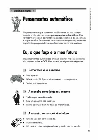 CAPtruLO CINCO
Os pensamentos que aparecem rapidamente na sua cabeça
durante o dia sõo chamados pensamentos automáticos. Eles
fornecem o você um comentário passageiro sobre o que acontece
e o que você foz. Temos esses pensamentos o tempo todo, e eles são
importantes porque afetam o que fazemos e como nos sentimos.
Eu, O que faço e o meu futuro
Os pensamentos automáticos em que estornos mais interessados
•
sõo aqueles sobre VOCE. Eles podem ser alguns dos seguintes.
Como você vê a si mesmo
... Sou esperto.
... Não é muito fácil para mim conviver com as pessoas.
... Tenho boa aparência.
'" A maneira como julga a si mesmo
... Tudo o que faço dá errado.
... Sou um desastre nos esportes.
... Eu me saí muito bem no teste de matemática.
'" A maneira como você vê o futuro
... Um dia vou ser bem-sucedido.
... Nunca serei feliz.
... Há muitas coisas que posso fazer quando sair da escola.
67
 