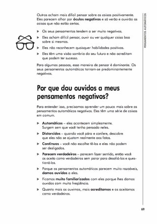 Outros acham mais difícil pensar sobre as coisas positivamente.
Eles parecem olhar por óculos negativos e só verão e auvirãa as
coisas que não estão certas.
... Os seus pensamentos tendem a ser muito negativos.
... Eles acham difícil pensar, ouvir ou ver qualquer coisa boa
sobre si mesmos.
... Eles não reconhecem quaisquer habilidades positivas.
... Eles têm uma visão sombria do seu futuro e não acreditam
que podem ter sucesso.
Paro algumas pessoas, essa maneiro de pensar é dominante. Os
seus pensamentos automáticos tornam-se predominantemente
negativos.
Por que dou ouvidos a meus
pensamentos negativos?
Poro entender isso, precisamos aprender um pouco mais sobre os
pensamentos automáticos negativos. Eles têm uma série de coisas
em comum.
... Automáticos - eles acontecem simplesmente.
Surgem sem que você tenha pensado neles.
... Distorcidos - quando você pára e confere, descobre
que eles não se ajustam realmente aos fatos.
... Contínuos - você não escolhe tê-los e eles não podem
ser desligados.
... Parecem verdadeiros - parecem fazer sentido, então você
os aceita como verdadeiros sem paror para desafiá-los e ques­
tioná-Ias.
... Porque os pensamentos automáticos parecem muito razoáveis,
damos ouvidos a eles.
... Ficamos muito familiarizados com eles porque lhes damos
ouvidos com muita freqüência.
... Quanto mais os ouvimos, mais acreditamos e os aceitamos
como verdadeiros.
69
 