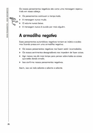 1
70
Os nossos pensamentos negativos são como uma mensagem repercu­
tindo em nossa cabeça.
... Os pensamentos continuam o tempo todo.
... A mensagem nunca muda.
... O volume nunca baixa.
... A mensagem nunca é ouvida por mais alguém.
A armadilha negativa
Esses pensamentos automóticos negativos tornam-se inúteis e acaba­
mos ficando presos em uma armadilha negativo.
... Os nossos pensamentos negativos nos fazem sentir incomodados.
... Os nossos sentimentos desagradáveis nos impedem de fazer coisas.
,. Agir menos nos dó mais tempo poro pensar sobre todas as coisas
que estão dando errado.
... Isso confirmo nossos pensamentos negativos.
Assim, isso vai indo adiante e adiante e adiante.
 