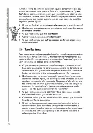 A melhor formo de começar é procurar aqueles pensamentos que cau­
sam os sentimentos mais intensos. Esses são os pensamentos "quen­
tes". Pense sobre os momentos em que você realmente observa uma
mudança em como se sente. Tente identificar que pensomentos estão
passando pela suo cabeça quando você se sente assim. As questães
seguintes podem ajudar.
... O que você estavo pensando quando começou o se sentir assim?
... Quais eram seus pensamentos quando esse sentimento tomou-se
realmente intenso?
... O que você ochou que iria acontecer?
... Como você ochou que isso iria terminar?
... O que você pensou que outras pessoas poderiam dizer sobre
o que aconteceu?
lO Sara fica tensa
Soro estava esperondo no porada de ônibus quando notou que estava
ficondo muito tensa e chorasa. O Rastreador de Pensamentos aju­
dou-a a identificor os pensamentos automóticos "quentes" que esta­
vam correndo pela cabeço delo no momento.
... O que você estava pensando quando começou a se sentir assim?
Sora estava pensando no garoto que encontrora no donceteria na
noite anterior. Elo gostora dele e esperavo encontrá-lo novamente.
Então, elo começou a ficar preocupada que ele não retornosse.
... Quais eram seus pensamentos quando esse sentimento tornou-se
realmente intenso? Agora, ela estava pensondo em todas os razães
possíveis por que ele não retornaria. Ela pensava "ele não parecia
tão interessado em mim quondo foi embora", "ele não perguntou
o número do meu telefone", "oposto que estavo apenos sendo
gentil - ele não querio reencontrar-me realmente".
... O que você achou que iria acontecer? Sara estava convencendo
a si mesmo de que o garoto não retornaria.
... Como você achou que isso iria terminar? Ela pensou que acabaria
ficondo sozinho na donceteria.
... O que você pensou que outros pessoas poderiam dizer sobre o
que aconteceu? Sora havio feito uma grande confusão sobre o
garoto e os amigos dela estavam onsiosos paro saber o que havia
acontecido. Elo começou a preocupar-se em como explicoria e
achou que eles ririam dela.
 