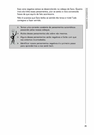 Essa cena negativo estava se desenrolando no cabeça de Soro. Quanto
mais elo tinha esses pensamentos, pior se sentia e mais convencido
ficava de que aquilo de foto aconteceria.
Não é surpreso que Soro tenho se sentido tão tenso e tristel Tudo
começava o fazer sentido.
Temos uma corrente constante de pensamentos autom6ticos
passando pelos nossos cabeças.
Muitos desses pensamentos são sobre n6s mesmos.
Alguns desses pensamentos serão negativos e farão com que
nos sintamos incomodados.
.. Identificar nossos pensamentos negativos é o primeiro passo
paro aprendermos o nos sentir bem.
73
 
