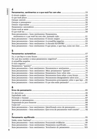 o
.�
a
8
4
Pensamentos, sentimentos e o que você faz com eles ••••••••••••••••••••••••••••••••••••••••••••
O círculo mágico
O que você pensa
•••••••••••••••••••••••••••••••••••••••••••••••••••••••••••••••••••••••••••••••••••••••••••••••••••••••••••••
••••••••••••••••••••••••••••••••••••••••••••••••••••••••••••••••••••••••••••••••••••••••••••••••••••••••••••
Crenças centrais ......................................................o•••••••••••••••••••••••••••••••••••••••••••••••••••••••
•••••••••••••••••••••••••••••••••••••••••••••••••••••••••••••••••••••••••••••••••••••••••••••••••••
Crenças e pressupostos
Eventos importantes
Pensamentos automáticos
•••••••••••••••••••••••••••••••••••••••••••••••••••••••••••••••••••••••••••••••••••••••••••••••••••••••
...............................................................................................
Como você se sente .........................................................................................................
o que você faz ................................................................•••••••••••••••••••••••••••••••••••••••••••••••••
Bons pensamentos - bons sentimentos: Pensamentos,
sentimentos e o que você faz com eles: juntando tudo ................................................
Bons pensamentos bons sentimentos: O círculo mágico ••••••••••••••••••••••••••••••••••••••••••••••
53
53
55
55
56
57
57
58
58
61
62
Bons pensamentos bons sentimentos: A armadilha negativa ....................................... 63
Bons pensamentos bons sentimentos: A charada SE/ENTÃO ...................................... 64
Bons pensamentos bons sentimentos: O que penso, o que faço, como me sinto .......... 65
5
Pensamentos automáticos •••••••••••••••••••••••••••••••••••••••••••••••••••••••••••••••••••••••••••••••••••••••••••
Eu, o que faço e o meu futuro ......................................•••••••••••••••••••••••••••••••••••••••••••••••••••
Por que dou ouvidos a meus pensamentos negativos? ....................................................
A annadilha negativa ......................................................................................................
••••••••••••••••••••••••••••••••••••••••••••••••••••••••••••••••••••••••••••••••••••••••••••••••••••••••••••••
O ciclo negativo
Pensamentos "quentes" ........................................................................•••••••••••••••••••••••••••
67
67
69
70
71
71
Bons pensamentos
Bons pensamentos
Bons pensamentos
Bons pensamentos
Bons pensamentos
Bons pensamentos
Bons pensamentos
bons sentimentos: Pensamentos e sentimentos .............................. 74
bons sentimentos: Meus pensamentos "quentes" ........................... 76
bons sentimentos: Pensamentos bons sobre mim .......................... 77
bons sentimentos: Pensamentos bons sobre o meu futuro .............78
bons sentimentos: Pensamentos desagradáveis sobre mim ............ 79
bons sentimentos: Pensamentos preocupantes sobre o que faço ...80
bons sentimentos: O que eles estão pensando? ............................. 81
6
Erros de pensamento ••••••••••••••••••••••••••••••••••••••••••••••••••••••••••••••••••••••••••••••••••••••••••••••••••• 85
Os derrotistas ..................................................................................................................
•••••••••••••••••••••••••••••••••••••••••••••••••••••••••••••••••••••••••••••••••••••••••••••••••••••••••••••
Explodindo tudo
Prevendo o fracasso ........................................................................................................
Sentindo os pensamentos ................................................................................................
Preparando-se para fracassar ..........................................................................................
Culpe-me! •••••••••••••••••••••••••••••••••••••••••••••••••••••••••••••••••••••••••••••••••••••••••••••••••••••••••••••••••••••••
85
86
87
88
88
89
Bons pensamentos
Bons pensamentos
bons sentimentos: Identificando erros de pensamento ..................90
bons sentimentos: Que erros de pensamento você comete? ..........92
7
Pensamento equilibrado ••••••••••••••••••••••••••••••••••••••••••••••••••••••••••••••••••••••••••••••••••••••••••••• 95
Então, como funciona? .........................................................................· ..........................96
Bons pensamentos
Bons pensamentos
Bons pensamentos
bons sentimentos: Procurando evidências .....................................99
bons sentimentos: Pensamento equilibrado ........••••••••••••••••••••••••
bons sentimentos: Termômetro do pensamento •••••••••••••••••••••••••
101
103
 