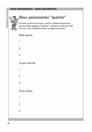 76
pensamentos "quentes"
Durante o próximo semana, confiro cuidadosamente seus
pensamentos negativos "quentes" e escrevo os três que você
tem com mais freqüência sobre os seguintes pontos.
Você mesmo
1
2
3
o que você foz
1
2
3
o seu futuro
1
2
3
 