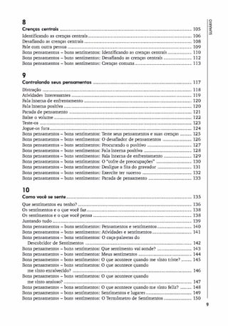 8
CrenCjcs centrais ........................................................................................................ 105
Identificando as crenças centrais .................................................................................. 106
o
.�
a
Desafiando as crenças centrais ..................................................................................... 108
Fale com outra pessoa .................................................................................................. 109
Bons pensamentos - bons sentimentos: Identificando as crenças centrais ................... 110
Bons pensamentos - bons sentimentos: Desafiando as crenças centrais ...................... 112
Bons pensamentos - bons sentimentos: Crenças comuns ............................................. 113
9
Controlando seus pensamentos .............................................................................. 117
Distração ...................................................................................................................... 118
Atividades interessantes ............................................. .................................................. 119
Fala interna de enfrentamento ..................................................................................... 120
Fala interna positiva ..................................................................................................... 120
Parada de pensamento ................................................................................................. 121
Baixe o volume ............................................................................................................. 122
Teste-os ........................................................................................................................ 123
Jogue-os fora ................................................................................................................ 124
Bons pensamentos - bons sentimentos: Teste seus pensamentos e suas crenças ......... 125
Bons pensamentos - bons sentimentos: O desafiador de pensamentos ....................... 126
Bons pensamentos - bons sentimentos: Procurando o positivo ................................... 127
Bons pensamentos - bons sentimentos: Fala interna positiva ...................................... 128
Bons pensamentos - bons sentimentos: Fala interna de enfrentamento ...................... 129
Bons pensamentos - bons sentimentos: O "cofre de preocupações" ............................ 130
Bons pensamentos - bons sentimentos: Desligue a fita do gravador ........................... 131
Bons pensamentos - bons sentimentos: Exercite ter sucesso ....................................... 132
Bons pensamentos - bons sentimentos: Parada de pensamento .................................. 133
10
Como você se sente ................................................................................................... 135
Que sentimentos eu tenho? .......................................................................................... 136
Os sentimentos e o que você faz................................................................................... 138
Os sentimentos e o que você pensa .............................................................................. 138
Juntando tudo .............................................................................................................. 139
Bons pensamentos - bons sentimentos: Pensamentos e sentimentos ........................... 140
Bons pensamentos - bons sentimentos: Atividades e sentimentos ............................... 141
Bons pensamentos - bons sentimentos: O caça-palavras do
Descobridor de Sentimentos .................................................................................... 142
Bons pensamentos - bons sentimentos: Que sentimento vai aonde? ........................... 143
Bons pensamentos - bons sentimentos: Meus sentimentos .......................................... 144
Bons pensamentos - bons sentimentos: O que acontece quando me sinto triste? ........ 145
Bons pensamentos - bons sentimentos: O que acontece quando
me sinto enraivecido? .............................................................................................. 146
Bons pensamentos - bons sentimentos: O que acontece quando
me sinto ansioso? ..................................................................................................... 147
Bons pensamentos - bons sentimentos: O que acontece quando me sinto feliz? ......... 148
Bons pensamentos - bons sentimentos: Sentimentos e lugares .................................... 149
Bons pensamentos - bons sentimentos: O Termômetro de Sentimentos ...................... 150
9
 