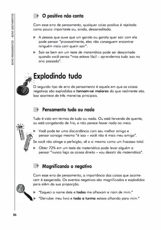 ,
86
.. O positivo não conta
Com esse erro de pensamento, qualquer coisa positivo é rejeitada
como pouco importante ou, ainda, desacreditada.
... A pessoa que ouve que um goroto ou garoto quer sair com elo
pode pensar "provavelmente, eles não conseguem encontrar
ninguém mais com quem sair",
.. Sair-se bem em um teste de matemótica pode ser descontado
quando você penso "mas estava f6cil - aprendemos tudo isso no
ano passado".
�xplodindo tudo
o segundo tipo de erro de pensamento é aquele em que as coisas
negativos são explodidas e tornam-se maiores do que realmente sõo.
Isso acontece de três maneiros principais.
.. Pensamento tudo ou nada
Tudo é visto em termos de tudo ou nado. Ou está fervendo de quente,
ou está congelando de frio, e nõo parece haver nado no meio.
.. Você pode ter uma discordância com seu melhor amigo e
pensar consigo mesmo "é isso - você não é mais meu amigo".
Se você não atinge o perfeição, vê a si mesmo como um fracasso total.
,. Obter 72% em um teste de motem6tica pode levar alguém a
pensar "nunca faço os coisas direito - vou desistir do motem6tica".
'" Magnificando O negativo
Com esse erro de pensamento, o importância dos coisas que aconte­
cem é exagerado. Os eventos negativos são mognificodos e explodidos
paro além do suo proporção.
,. "Esqueci o nome dele e todos me olhavam e riam de mim."
"Derrubei meu livro e toda a turma estava olhando para mim."
 