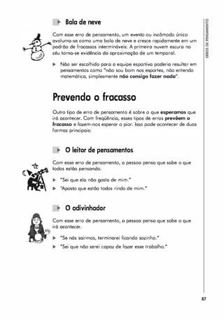 Bolo de neve
Com esse erro de pensamento, um evento ou incômodo único
avolumo-se como uma bolo de neve e cresce rapidamente em um
/
.... padrão de fracassos intermináveis. A primeira nuvem escuro no
� céu torno-se evidência da aproximação de um temporal.
... Não ser escolhido paro a equipe esportivo poderia resultar em
pensamentos como "não sou bom nos esportes, nõo entendo
matemática, simplesmente não consigo fazer nada",
Prevendo o fracasso
Outro tipo de erro de pensamento é sobre o que esperamos que
irá acontecer. Com freqüêncio, esses tipos de erros prevêem o
fracasso e fazem-nos esperar o pior. Isso pode acontecer de duas
formas principais:
� O leitor de pensamentos
Com esse erro de pensamento, a pessoa pensa que sobe o que
todos estão pensando.
... "Sei que elo não gosto de mim."
� ''l.posto que estão todos rindo de mim."
� O adivinhador
Com esse erro de pensamento, o pessoa penso que sobe o que
ir6 acontecer.
� "Se nós sairmas, terminarei ficando sozinho."
� "Sei que não serei capaz de fazer esse trabalho."
17
 