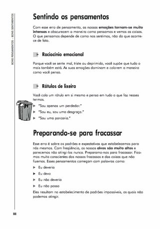 88
Sentindo os pensamentos
Com esse erro de pensamento, as nossas emoções tornam-se muito
intensas e obscurecem o maneiro como pensamos e vemos as coisas.
O que pensamos depende de como nos sentimos, não do que aconte­
ce de fato.
'" Raciacínia emacianal
Porque você se sente moi, triste ou deprimido, você supõe que tudo o
mais também está. As suas emoções dominam e colorem a maneira
como você pensa.
'" Rótulas de lixeira
Você cola um rótulo em si mesmo e pensa em tudo o que faz nesses
termos.
... "Sou apenas um perdedor."
... "Sou eu, sou uma desgraça."
... "Sou uma porcaria."
Preparando-se para fracassar
Esse erro é sobre os padrões e expectativas que estabelecemos para
nós mesmos. Com freqüência, os nossos alvos são muito altos e
parecemos não atingi-los nunca. Preparamo-nos para fracassar. Fico­
mos muito conscientes dos nossos fracassos e dos coisas que não
fizemos. Esses pensamentos começam com palavras como:
... Eu deveria
,. Eu devo
... Eu não deveria
... Eu não posso
Eles resultam no estabelecimento de padrões impossíveis, os quais não
podemos atingir.
 