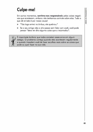 Culpe-me!
Em outros momentos, sentimo-nos respons6veis pelas coisas negati­
vas que acontecem, embora nõo tenhamos controle sobre elas. Tudo o
que dó errado é por nossa causo!
... "Tõo logo entrei no ônibus, ele quebrou."
.. Se o seu amigo não o vê e possa sem falar com você, você pode
pensar "devo ter dito alguma coisa que o incomodou".
;0: É importante lembrar que todos cometem esses erros em algum
estágio. O problema começo quando eles acontecem regularmente
e quando impedem você de fazer escolhas reais sobre os coisas que
pode ou quer fazer na sua vida.
89
 