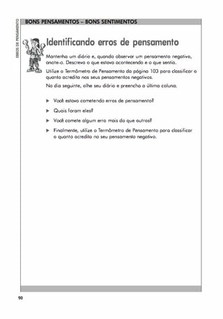 90
Identificando erros de pensamento
Mantenho um diário e, quando observar um pensamento negativo,
anote-o. Descreva o que estava acontecendo e o que sentia.
Utilize o Termômetro de Pensamento da página 103 para classificar o
quanto acredita nos seus pensamentos negativos.
No dia seguinte, olhe seu diório e preencho a última coluna.
.. Você estava cometendo erros de pensamento?
.. Quais foram eles?
... Você comete algum erro mais do que outros?
.. Finalmente, utilize o Termômetro de Pensamento paro classificar
o quanto acredito no seu pensamento negativo.
 