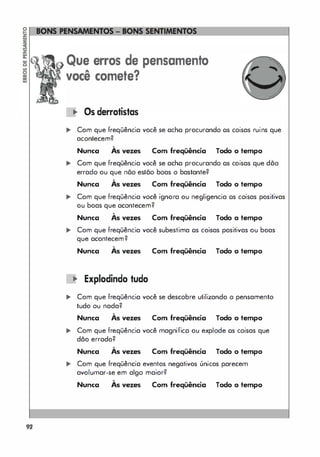 92
Que erros de pensamento
você comete?
-o.. Os derrotistas
... Com que freqüência você se acha procurando os coisas ruins que
acontecem?
Nunca
,
As vezes Com freqüência Todo o tempo
... Com que freqüência você se acha procurando os coisas que dõo
errado ou que nõo estõo boas o bastante?
Nunca
,
As vezes Com freqüência Todo o tempo
,. Com que freqüência você ignora ou negligencia os coisas positivas
ou boas que acontecem?
Nunca
,
As vezes Com freqüência Todo o tempo
,. Com que freqüência você subestima os coisas positivas ou boas
que acontecem?
,
Nunca As vezes
.. Expladinda tuda
Com freqüência Todo o tempo
.. Com que freqüência você se descobre utilizando o pensamento
tudo ou nada?
,
Nunca As vezes Com freqüência Todo o tempo
.. Com que freqüência você magnifica ou explode os coisas que
dão errado?
,
Nunca As vezes Com freqüência Todo o tempo
... Com que freqüência eventos negativos únicos parecem
avolumar-se em algo maior?
,
Nunca As vezes Com freqüência Todo o tempo
 