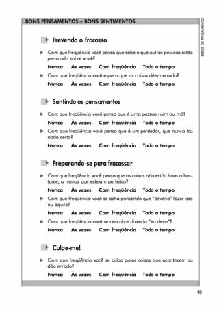 � Prevendo o fracasso
======�I�
,. Com quefreqüência você penso que sabe o que outras pessoas estão
pensando sobre você?
,
As vezes Com freqüência Todo o tempo
Nunca
... Com que freqüência você espera que as coisas dêem errado?
,
As vezes Com freqüência Todo o tempo
Nunca
� Sentindo os pensamentos
... Com que freqüência você pensa que é uma pessoa ruim ou mó?
,
Nunca As vezes Com freqüência Todo o tempo
... Com que freqüência você penso que é um perdedor, que nunca faz
nada certo?
,
Nunca As vezes Com freqüência Todo o tempo
� Preparando-se para fracassar
.. Com que freqüência você penso que as coisas nõo estõo boas o bas­
tante, a menos que estejam perfeitas?
,
Nunca As vezes Com freqüência Todo o tempo
.. Com que freqüência você se acha pensando que "deveria" fazer isso
ou aquilo?
,
As vezes Com freqüência Todo o tempo
Nunca
,. Com que freqüência você se descobre dizendo "eu devo"?
,
As vezes Com freqüência Todo o tempo
Nunca
� Culpe-me!
,. Com que freqüência você se culpa pelos coisas que acontecem ou
dão errado?
,
Nunca As vezes Com freqüência Todo o tempo
93
 