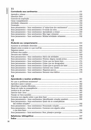o
.�
a
10
1 1
Controlando seus sentimentos••••••••••••••••••••••••••••••••••••••••••••••••••••••••••••••••••••••••••••••••••
Aprenda a relaxar...............•••••••••••••••••••••••••••••••••••••••••••••••••••••••••••••••••••••••••••••••••••••••••••
Exercício físico ••••••••••••••••••••••••••••••••••••••••••••••••••••••••••••••••••••••••••••••••••••••••••••••••••••••••••••••
Controle da respiração ••••••••••••••••••••••••••••••••••••••••••••••••••••••••••••••••••••••••••••••••••••••••••••••••••
C ··ili·
enas tranqu zantes ....................................................................................................
Atividades relaxantes ••••••••••••••••••••••••••••••••••••••••••••••••••••••••••••••••••••••••••••••••••••••••••••••••••••
Prevenção ..................••••••••••••••••••••••••••••••••••••••••••••••••••••••••••••••••••••••••••••••••••••••••••••••••••••
bons sentimentos: A "caixa-forte dos sentimentos" ••••••••••••••••••••••
bons sentimentos: O vulcão da raiva ............................................
bons sentimentos: Aprendendo a relaxar .....................................
bons sentimentos: Meu lugar relaxante ••••••••• ••••••••••••••••••••••••••••••
151
152
153
153
154
154
155
158
159
160
161
Bons pensamentos
Bons pensamentos
Bons pensamentos
Bons pensamentos
Bons pensamentos bons sentimentos: Minhas atividades relaxantes .......................... 162
12
Mudando ,eu comportamento•••••••••••••••••••••••••••••••••••••••••••••••••••••••••••••••••••••••••••••••••
Aumente as atividades divertidas .................................................................................
Mapeie como se sente e o que você faz ••••••••••••••••••••••••••••••••••••••••••••••••••••••••••••••••••••••••
�quenos passos .................................••••••••••••• ••••••••••••• ••••••••••••••••••••••••••••••••••••••••••••••••
Enfrente seus medos ••••••••••••••••••••••••••••••••••••••••••••••••••••••••••••••••••••••••••••••••••••••••••••••••••••
Descarte seus hábitos ......................................••••••••••••• ••••••••••••••••••••••••••••••••••••••••••••••••
Bons pensamentos
Bons pensamentos
Bons pensamentos
Bons pensamentos
Bons pensamentos
Bons pensamentos
Bons pensamentos
Bons pensamentos
13
bons sentimentos: Diário de atividades ••••••••••••••••••••••••••••••••••••••
bons sentimentos: Próximo degrau escada acima .......................
bons sentimentos: Coisas que me fazem bem .............................
bons sentimentos: Coisas que me desagradam ...........................
bons sentimentos: Coisas que eu gostaria de fazer .....................
bons sentimentos: Enfrente seus medos •••••••••••••••••••••••••••••••••••••
bons sentimentos: �quenos passos ............................................
bons sentimentos: Descarte seus hábitos ....................................
Aprendendo a resolver problemas •••••••••••••••••••••••••••••••••••••••••••••••••••••••••••••••••••••••••
Por que os problemas acontecem? •••••••••••••••••••••••••••••••••••••••••••••••••••••••••••••••••••••••••••••••
Aprenda a parar e pensar .............................................................................................
Identifique soluções diferentes .....................................................................................
�nse em todas as conseqüências .................................................................................
Lembre-se do que fazer ................................................................................................
Exercite fazer certo ......................................................................................................
Planeje ser bem-sucedido ..................................................................... ........................
Converse com alguém sobre o que deve fazer .............................................................
Bons pensamentos bons sentimentos: Identificando soluções possíveis ....................
Bons pensamentos bons sentimentos: Quais são as conseqüências
das minhas soluções? ••••••••••••••••••••••••••••••••••••••••••••••••••••••••••••••••••••••••••••••••••••••••••••••••
163
164
165
166
167
168
172
173
174
175
176
177
178
179
181
181
182
183
184
185
187
188
189
190
192
Bons pensamentos bons sentimentos: Procurando soluções ....................................... 193
Bons pensamentos bons sentimentos: Converse com alguém sobre
o que deve fazer ........................................................................................................
Bons pensamentos - bons sentimentos: Pare, planeje e prossiga ..................................
bibliográficas ••••••••••••••••••••••••••••••••••••••••••••••••••••••••••••••••••••••••••••••••••••••••
Referências
índice ••••••••••••••••••••••••••••••••••••••••••••••••••••••••••••••••••••••••••••••••••••••••••••••••••••••••••••••••••••••••••
194
196
197
203
 