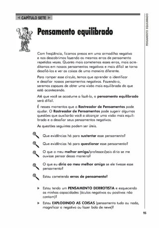 Com freqüêncio, ficamas presas em uma armadilha negotiva
e nos descobrimos fozendo os mesmos erros de pensomento
repetidas vezes. Quanto mois cometemos esses erros, mois ocre­
ditamos em nossos pensamentos negativos e mais difícil se torno
desafiá-los e ver os coisos de umo maneira diferente.
Poro romper esse círculo, temos que aprender a identificor
e desafiar nossos pensomentos negotivos. Fazendo-o,
seremos copozes de obter umo visão mois equilibrodo do que
está ocontecendo.
Até que você se acostume o fozê-Io, o pensamento equilibrado
será difícil.
,
E nesses momentos que o Rastreador de Pensamentos pode
ojudor. O Rastreador de Pensamentos pode sugerir algumas
questões que ouxiliorão você a olconçar uma visão mais equili­
broda e a desofior seus pensomentos negotivos.
As questões seguintes podem ser úteis.
Que evidêncios há poro sustentar esse pensamento?
Que evidêncios há poro questionar esse pensomento?
O que o meu melhor amigo/professor/pais diria se me
ouvisse pensar dessa moneiro?
O que eu diria ao meu melhor amigo se ele tivesse esse
pensamento?
Estou cometendo erros de pensamento?
... Estou tendo um PENSAMENTO DERROTISTA e esquecendo
as minhas capocidodes (óculos negativos ou positivos não
contom)?
... Estou EXPLODINDO AS COISAS (pensomento tudo ou nada,
mognificor o negativo ou fazer bola de neve)?
95
 