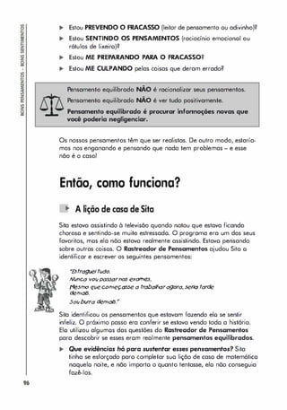 96
.. Estou PREVENDO O FRACASSO (leitor de pensamento ou adivinho)?
... Estou SENTINDO OS PENSAMENTOS (raciocínio emocionoI ou
rótulos de lixeiro)?
� Estou ME PREPARANDO PARA O FRACASSO?
,. Estou ME CULPANDO pelas coisas que deram errado?
Pensamento equilibrado NÃo é racionalizar seus pensamentos.
Pensamento equilibrado NÃo é ver tudo positivamente.
Pensamento equilibrado é procurar infonnoçÓ8S novas que
voei poderia negligenciar.
Os nossos pensamentos têm que ser realistas. De outro modo, estaría­
mos nos enganando e pensando que nada tem problemas - e esse
não é o caso!
Então, como funciona?
li' A lição de casa de Sita
Sita estava assistindo à televisão quando notou que estava ficando
choroso e sentindo-se muito estressado. O programa era um dos seus
favoritos, mos ela nõo estava realmente assistindo. Estavo pensando
sobre outras coisos. O Rastreador de Pensamentos ajudou Sito o
identificar e escrever os seguintes pensomentos:
"
Estragveltlldo.
N
lJnca vOIJpassarn0.5 eKatne
s.
{'1eStno qve cotneçasse a t
r
abalharagora, seria tarde
detnols.
501Jbwra detnols."
Sita identificou os pensamentos que estavam fazendo elo se sentir
infeliz. O próximo passo era conferir se estava vendo todo a história.
Elo utilizou algumos das questões do Rastreador de Pensamentos
para descobrir se esses eram realmente pensamentos equilibrados.
.. Que evidências hó para sustentar esses pensamentos? Sita
tinha se esforçado poro completar suo lição de caso de matemático
naquelo noite, e não importo o quanto tentasse, elo nõo conseguia
fazê-los.
 