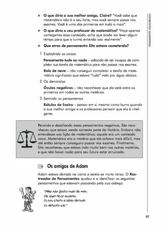 ... o que diria a sua melhor amiga, Claire? "Você sabe que
matem6tica não é o seu forte, mas você sempre possa nos
exomes. Você é uma das primeiros em tudo o mais".
... O que diria o seu professor de matem6tica? "Hoje apenas
começamos esse conteúdo; ocho que ainda vai levor algum
tempo paro que a turma entenda isso realmente".
... Que erros de pensamento Sita eslava cometendo?
1 Explodindo as cojsas
Pensamento tudo ou nada - sahando de ser incapaz de com­
pletar sua tarefa de matem6tico para não passar nos exames.
Bola de neve - não conseguir completar a tarefa de mate­
m6tica significavo que estava "tudo" indo por 6gua abaixo.
2 Os derrotjstas
Óculos negativos - não reconhecer que ela est6 entre os
primeiros em todas as outras matérias.
3 Sentjndo os pensamentos
Rótulos de lixeira - pensor em si mesma como burra quondo
a suo melhor amigo e os professores pensam que ela é inteli­
gente.
Parando e desafiando esses pensamentos negativos, Sita reco­
nheceu que estava vendo somente parte da hist6ria. Embora não
entendesse sua lição de matem6tica, aquele era um conteúdo
novo. Matem6tica era a matéria que ela achava mais difícil, mas
até então sempre conseguira passar nos exames. Finalmente,
Sita reconheceu que estava indo muito bem nas outras matérias,
e que não havia razão para seu futuro estar arruinado.
Os amigos de Adam
Adam estava deitodo no cama e sentia-se muito tenso. O Ras­
treador de Pensamentos ajudou-o o identificar os seguintes
pensamentos que estavam passando pela sua cabeça.
"1'1íke não gostatnais de tnitn.
Ele qúerf
icarso.zhho.
Eúsoú chato esério detnais.
Eú detesto ele."
97
 