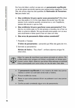 98
. .
-
A
­
' V-
,
Era hora de Adam conferir se esse era um pensamento equilibrado
ou se ele estava escutando apenas seus pensamentos negativos. Como
Sita, ele utilizou algumas das questões do Rastreador de Pensamen­
tos para testar isso.
,. Que evidências hó paro apoior esses pensamentos? Mike disse
que nõp podia vir à minha cosa depois da escolo hoje. Ele nõo
parece muito contente quando conversamos e, com freqüência,
parece não escutar o que eu falo.
,. Que evidências hó pora questionor esses pensamentos? Mike
dormiu na minha cosa no fim de semana e convidou-me a ficar na
dele no próximo sábado. Sei que ele está preocupado com os seus
pais atualmente e talvez queira ficor em cosa com eles.
,. Que erros de pensamento Adam estava cometendo?
1 Prevendo o frocasso
O leitor de pensamentos - pensondo que Mike nõo gosto de mim.
2 Sentindo os pensamentos
Rótulos de lixeira - "Sou choto" - emboro sejomos amigos hó
.
cinco anos.
Adam foi capaz de reconhecer que estava entrando em pdnico. Ele
e Mike ainda eram amigos e j6 tinham combinado um tempo poro
ficarem juntos. Adam observou que talvez Mike estivesse se sentindo
triste e preocupado com outra coisa, em vez de estar cheio dele.
... O pensamento equilibrado é uma maneira de testar seus pensa­
mentos e conferir se você est6 vendo toda o hist6ria.
... Procure evidências novos.
... Pense no que outros pessoas diriam se pudessem ouvir seus pensa­
mentos.
... Confiro se est6 cometendo algum erro de pensamento.
 