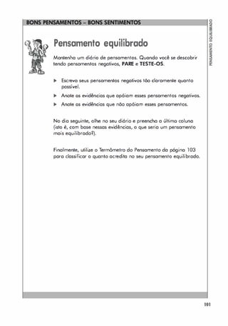 Pensamento equilibrado
Mantenha um diório de pensamentos. Quando você se descobrir
tendo pensamentos negativos, PARE e TESTE-OS.
... Escreva seus pensamentos negativos tõo claramente quanto
possível.
... Anole os evidências que apóiam esses pensamentos negativos.
... Anole os evidências que nõo apóiam esses pensamentos.
No dia seguinte, olhe no seu diário e preencha a último coluna
(isto é, com base nessas evidências, o que seria um pensamento
mais equilibrado?).
Finalmente, utilize o Termômetro do Pensamento da página 103
paro classificar o quanto acredita no seu pensamento equilibrado.
101
 