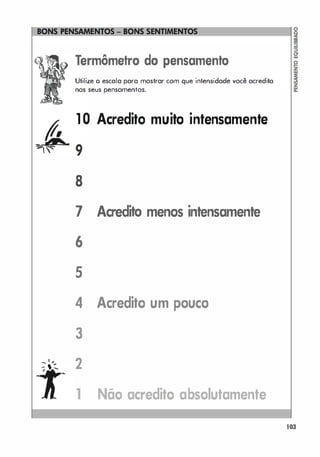 Termômetro do pensamento
Utilize o escala para mostrar com que intensidade você acredita
nos seus pensamentos.
1 0 Acredito muito intensamente
8
7 Acredito menos intensamente
6
5
4 Acredito um pouco
3
:1,.. 2
,
1 Não acredito absolutamente
103
 