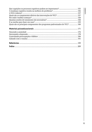 11
SUMÁRIO
Que cognições ou processos cognitivos podem ser importantes? ....................................155
A mudança cognitiva resulta na melhora do problema? ................................................156
A TCC é efetiva? ............................................................................................................157
Quais são os componentes efetivos das intervenções de TCC? ........................................157
Por onde é melhor começar? .........................................................................................158
Quantas sessões de tratamento são necessárias? ............................................................158
E as tarefas para fazer em casa? ...................................................................................159
Quais são os principais componentes dos programas padronizados de TCC? ................160
Materiais psicoeducacionais .....................................................................................171
Vencendo a ansiedade ...................................................................................................172
Derrotando a depressão.................................................................................................178
Controlando preocupações e hábitos .............................................................................184
Lidando com o trauma..................................................................................................191
Referências ..................................................................................................................199
Índice ...........................................................................................................................209
 