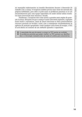 105
ENVOLVENDO
OS
PAIS
NA
TCC
FOCADA
NA
CRIANÇA
ser manejados indiretamente ou tratados diretamente durante o desenrolar do
trabalho com a criança. O terapeuta também precisa estar ciente da extensão das
próprias habilidades, para saber se pode tratar os problemas parentais ou se um
encaminhamento para uma equipe especialista em saúde mental adulta resulta-
ria numa intervenção mais intensiva e focada.
Finalmente, o terapeuta deve estar atento a questões mais amplas de prote-
ção à criança. Situações em que a criança é usada como bode expiatório, cognições
muito hostis e rejeitadoras, sinais de abuso emocional ou físico potencialmente
excessivo precisam ser levados a sério, com o conseqüente encaminhamento às
agências de proteção apropriadas. Como qualquer outra forma de terapia, a TCC
só será efetiva no contexto de um ambiente apoiador e capacitante.
 A capacidade dos pais de apoiar a criança na TCC precisa ser avaliada.
 Os problemas parentais que podem interferir na TCC precisam ser identifica-
dos e a intervenção necessária deve ser posta em prática para solucioná-los.
 