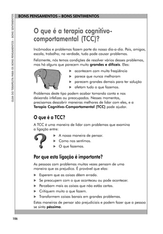 BONS PENSAMENTOS – BONS SENTIMENTOS
106
GUIA
DO
TERAPEUTA
PARA
OS
BONS
PENSAMENTOS
–
BONS
SENTIMENTOS
O que é a terapia cognitivo-
comportamental (TCC)?
Incômodos e problemas fazem parte do nosso dia-a-dia. Pais, amigos,
escola, trabalho; na verdade, tudo pode causar problemas.
Felizmente, nós temos condições de resolver vários desses problemas,
mas há alguns que parecem muito grandes e difíceis. Eles:
 acontecem com muita freqüência
 parece que nunca melhoram
 parecem grandes demais para ter solução
 afetam tudo o que fazemos.
Problemas deste tipo podem acabar tomando conta e nos
deixando infelizes ou preocupados. Nesses momentos,
precisamos descobrir maneiras melhores de lidar com eles, e a
Terapia Cognitivo-Comportamental (TCC) pode ajudar.
O que é a TCC?
A TCC é uma maneira de lidar com problemas que examina
a ligação entre:
 A nossa maneira de pensar.
 Como nos sentimos.
 O que fazemos.
Por que esta ligação é importante?
As pessoas com problemas muitas vezes pensam de uma
maneira que as prejudica. É provável que elas:
 Esperem que as coisas dêem errado.
 Se preocupem com o que aconteceu ou pode acontecer.
 Percebam mais as coisas que não estão certas.
 Critiquem muito o que fazem.
 Transformem coisas banais em grandes problemas.
Estas maneiras de pensar são prejudiciais e podem fazer que a pessoa
se sinta péssima.
 