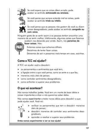 107
ENVOLVENDO
OS
PAIS
NA
TCC
FOCADA
NA
CRIANÇA
Se você espera que as coisas dêem errado, pode
acabar se sentindo estressado ou ansioso.
Se você pensa que sempre entende mal as coisas, pode
acabar se sentindo triste ou infeliz.
Se você pensa que as pessoas não gostam de você ou dizem
coisas desagradáveis, pode acabar se sentindo zangado ou
com raiva.
Ninguém gosta de se sentir assim e as pessoas tentam encontrar uma
maneira de se sentir melhor. Infelizmente, algumas coisas que fazemos
acabam nos deixando pior ainda. Assim, nós paramos de
fazer coisas. Nós:
Evitamos coisas que achamos difíceis.
Desistimos de tentar fazer coisas.
Deixamos de sair e passamos mais tempo em casa, sozinhos.
Como a TCC vai ajudar?
A TCC vai ajudar você a descobrir:
 os pensamentos e sentimentos que você tem;
 a ligação entre o que você pensa, como se sente e o que faz;
 maneiras mais úteis de pensar;
 como controlar sentimentos desagradáveis;
 como enfrentar e superar seus problemas.
O que vai acontecer?
Nós vamos trabalhar juntos. Você tem um monte de boas idéias e
coisas importantes a dizer e nós queremos saber delas.
Nós vamos experimentar e testar novas idéias para descobrir o que
pode ajudar você. Você vai:
 verificar os pensamentos que tem e descobrir maneiras
úteis de pensar;
 descobrir maneiras de controlar seus sentimentos desa-
gradáveis;
 aprender a resolver e superar seus problemas.
Então vamos experimentar e ver se isso ajuda!
 