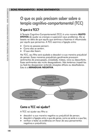 BONS PENSAMENTOS – BONS SENTIMENTOS
108
GUIA
DO
TERAPEUTA
PARA
OS
BONS
PENSAMENTOS
–
BONS
SENTIMENTOS
O que os pais precisam saber sobre a
terapia cognitivo-comportamental (TCC)
O que é a TCC?
A Terapia Cognitivo-Comportamental (TCC) é uma maneira MUITO
EFETIVA de ajudar as crianças a superarem seus problemas. Ela se
baseia na idéia de que aquilo que sentimos e fazemos é influenciado
por aquilo que pensamos. A TCC examina a ligação entre:
 Como as pessoas pensam.
 Como elas se sentem.
 O que elas fazem.
Na TCC, seu filho será ajudado a descobrir a sua maneira prejudicial
de pensar. Essas maneiras prejudiciais geralmente provocam
sentimentos de preocupação, ansiedade, tristeza, raiva ou desconforto.
Esses sentimentos são muito desagradáveis. Nós tentamos impedi-los
ou fazê-los desaparecer evitando situações difíceis ou desafiadoras.
Esta é a ARMADILHA NEGATIVA.
Como a TCC vai ajudar?
A TCC vai ajudar seu filho a:
 descobrir a sua maneira negativa ou prejudicial de pensar;
 descobrir a ligação entre o que ele pensa, como se sente e o que faz;
 verificar e testar as evidências em favor de seus pensamentos
negativos e prejudiciais;
 