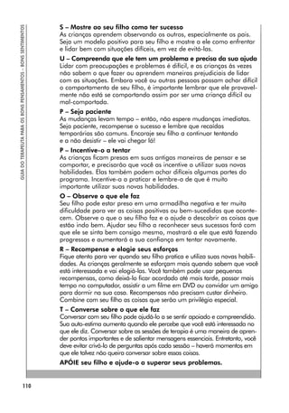 BONS PENSAMENTOS – BONS SENTIMENTOS
110
GUIA
DO
TERAPEUTA
PARA
OS
BONS
PENSAMENTOS
–
BONS
SENTIMENTOS
S – Mostre ao seu filho como ter sucesso
As crianças aprendem observando os outros, especialmente os pais.
Seja um modelo positivo para seu filho e mostre a ele como enfrentar
e lidar bem com situações difíceis, em vez de evitá-las.
U – Compreenda que ele tem um problema e precisa da sua ajuda
Lidar com preocupações e problemas é difícil, e as crianças às vezes
não sabem o que fazer ou aprendem maneiras prejudiciais de lidar
com as situações. Embora você ou outras pessoas possam achar difícil
o comportamento de seu filho, é importante lembrar que ele provavel-
mente não está se comportando assim por ser uma criança difícil ou
mal-comportada.
P – Seja paciente
As mudanças levam tempo – então, não espere mudanças imediatas.
Seja paciente, recompense o sucesso e lembre que recaídas
temporárias são comuns. Encoraje seu filho a continuar tentando
e a não desistir – ele vai chegar lá!
P – Incentive-o a tentar
As crianças ficam presas em suas antigas maneiras de pensar e se
comportar, e precisarão que você as incentive a utilizar suas novas
habilidades. Elas também podem achar difíceis algumas partes do
programa. Incentive-a a praticar e lembre-a de que é muito
importante utilizar suas novas habilidades.
O – Observe o que ele faz
Seu filho pode estar preso em uma armadilha negativa e ter muita
dificuldade para ver as coisas positivas ou bem-sucedidas que aconte-
cem. Observe o que o seu filho faz e o ajude a descobrir as coisas que
estão indo bem. Ajudar seu filho a reconhecer seus sucessos fará com
que ele se sinta bem consigo mesmo, mostrará a ele que está fazendo
progressos e aumentará a sua confiança em tentar novamente.
R – Recompense e elogie seus esforços
Fique atento para ver quando seu filho pratica e utiliza suas novas habili-
dades. As crianças geralmente se esforçam mais quando sabem que você
está interessada e vai elogiá-las. Você também pode usar pequenas
recompensas, como deixá-lo ficar acordado até mais tarde, passar mais
tempo no computador, assistir a um filme em DVD ou convidar um amigo
para dormir na sua casa. Recompensas não precisam custar dinheiro.
Combine com seu filho as coisas que serão um privilégio especial.
T – Converse sobre o que ele faz
Conversar com seu filho pode ajudá-lo a se sentir apoiado e compreendido.
Sua auto-estima aumenta quando ele percebe que você está interessada no
que ele diz. Conversar sobre as sessões de terapia é uma maneira de apren-
der pontos importantes e de salientar mensagens essenciais. Entretanto, você
deve evitar crivá-lo de perguntas após cada sessão – haverá momentos em
que ele talvez não queira conversar sobre essas coisas.
APÓIE seu filho e ajude-o a superar seus problemas.
 