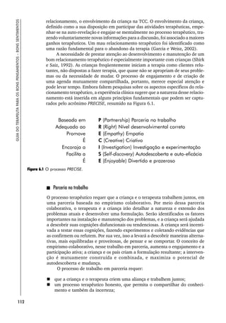 112
GUIA
DO
TERAPEUTA
PARA
OS
BONS
PENSAMENTOS
–
BONS
SENTIMENTOS
relacionamento, o envolvimento da criança na TCC. O envolvimento da criança,
definido como a sua disposição em participar das atividades terapêuticas, empe-
nhar-se na auto-revelação e engajar-se mentalmente no processo terapêutico, tra-
zendo voluntariamente novas informações para a discussão, foi associado a maiores
ganhos terapêuticos. Um mau relacionamento terapêutico foi identificado como
uma razão fundamental para o abandono da terapia (Garcia e Weisz, 2002).
A necessidade de prestar atenção ao desenvolvimento e manutenção de um
bom relacionamento terapêutico é especialmente importante com crianças (Shirk
e Saiz, 1992). As crianças freqüentemente iniciam a terapia como clientes relu-
tantes, não dispostas a fazer terapia, que quase não se apropriam de seus proble-
mas ou da necessidade de mudar. O processo de engajamento e de criação de
uma agenda mutuamente compartilhada, portanto, merece especial atenção e
pode levar tempo. Embora faltem pesquisas sobre os aspectos específicos do rela-
cionamento terapêutico, a experiência clínica sugere que a natureza desse relacio-
namento está inserida em alguns princípios fundamentais que podem ser captu-
rados pelo acrônimo PRECISE, resumido na Figura 6.1.
Parceria no trabalho
O processo terapêutico requer que a criança e o terapeuta trabalhem juntos, em
uma parceria baseada no empirismo colaborativo. Por meio dessa parceria
colaborativa, o terapeuta e a criança irão detalhar a natureza e extensão dos
problemas atuais e desenvolver uma formulação. Serão identificados os fatores
importantes na instalação e manutenção dos problemas, e a criança será ajudada
a descobrir suas cognições disfuncionais ou tendenciosas. A criança será incenti-
vada a testar essas cognições, fazendo experimentos e coletando evidências que
as confirmem ou refutem. Por sua vez, isso a levará a descobrir maneiras alterna-
tivas, mais equilibradas e proveitosas, de pensar e se comportar. O conceito de
empirismo colaborativo, nesse trabalho em parceria, aumenta o engajamento e a
participação ativa; a criança e os pais criam a formulação resultante; a interven-
ção é mutuamente construída e combinada, e maximiza o potencial de
autodescoberta e mudança.
O processo de trabalho em parceria requer:
 que a criança e o terapeuta criem uma aliança e trabalhem juntos;
 um processo terapêutico honesto, que permita o compartilhar do conheci-
mento e também da incerteza;
Baseado em P (Partnership) Parceria no trabalho
Adequado ao R (Right) Nível desenvolvimental correto
Promove E (Empathy) Empatia
É C (Creative) Criativo
Encoraja a I (Investigation) Investigação e experimentação
Facilita a S (Self-discovery) Autodescoberta e auto-eficácia
É E (Enjoyable) Divertido e prazeroso
Figura 6.1 O processo PRECISE.
 