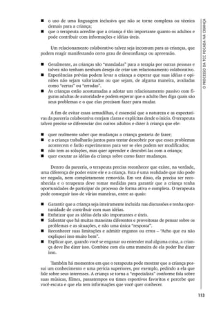 113
O
PROCESSO
DA
TCC
FOCADA
NA
CRIANÇA
 o uso de uma linguagem inclusiva que não se torne complexa ou técnica
demais para a criança;
 que o terapeuta acredite que a criança é tão importante quanto os adultos e
pode contribuir com informações e idéias úteis.
Um relacionamento colaborativo talvez seja incomum para as crianças, que
podem reagir manifestando certo grau de desconfiança ou apreensão.
 Geralmente, as crianças são “mandadas” para a terapia por outras pessoas e
talvez não tenham nenhum desejo de criar um relacionamento colaborativo.
 Experiências prévias podem levar a criança a esperar que suas idéias e opi-
niões não sejam valorizadas ou que sejam, de alguma maneira, avaliadas
como “certas” ou “erradas”.
 As crianças estão acostumadas a adotar um relacionamento passivo com fi-
guras adultas de autoridade e podem esperar que o adulto lhes diga quais são
seus problemas e o que elas precisam fazer para mudar.
A fim de evitar essas armadilhas, é essencial que a natureza e as expectati-
vas da parceria colaborativa estejam claras e explícitas desde o início. O terapeuta
talvez precise se diferenciar dos outros adultos e dizer à criança que ele:
 quer realmente saber que mudanças a criança gostaria de fazer;
 e a criança trabalharão juntos para tentar descobrir por que esses problemas
acontecem e farão experimentos para ver se eles podem ser modificados;
 não tem as soluções, mas quer aprender e descobri-las com a criança;
 quer escutar as idéias da criança sobre como fazer mudanças.
Dentro da parceria, o terapeuta precisa reconhecer que existe, na verdade,
uma diferença de poder entre ele e a criança. Esta é uma realidade que não pode
ser negada, nem completamente removida. Em vez disso, ela precisa ser reco-
nhecida e o terapeuta deve tomar medidas para garantir que a criança tenha
oportunidades de participar do processo de forma ativa e completa. O terapeuta
pode conseguir isso de várias maneiras, entre as quais:
 Garantir que a criança seja inteiramente incluída nas discussões e tenha opor-
tunidade de contribuir com suas idéias.
 Enfatizar que as idéias dela são importantes e úteis.
 Salientar que há muitas maneiras diferentes e proveitosas de pensar sobre os
problemas e as situações, e não uma única “resposta”.
 Reconhecer suas limitações e admitir enganos ou erros – “Acho que eu não
expliquei isso muito bem”.
 Explicar que, quando você se enganar ou entender mal alguma coisa, a crian-
ça deve lhe dizer isso. Combine com ela uma maneira de ela poder lhe dizer
isso.
Também há momentos em que o terapeuta pode mostrar que a criança pos-
sui um conhecimento e uma perícia superiores, por exemplo, pedindo a ela que
fale sobre seus interesses. A criança se torna a “especialista” conforme fala sobre
suas músicas, filmes, passatempos ou times esportivos favoritos e percebe que
você escuta e que ela tem informações que você quer conhecer.
 