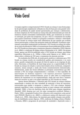 13
VISÃO
GERAL
Visão Geral
A terapia cognitivo-comportamental (TCC) focada na criança é uma forma popu-
lar de psicoterapia amplamente utilizada nos dias de hoje para uma grande varie-
dade de problemas de saúde mental apresentados por crianças e adolescentes.
As bases empíricas da TCC focada na criança têm sido demonstradas por meio de
inúmeros estudos controlados randomizados (ECR), que resultaram na crescen-
te convicção, por parte dos terapeutas, de que a TCC é o tratamento de escolha
para muitos transtornos. Embora as pesquisas avaliando a eficácia e efetividade
da TCC focada na criança sejam mais substantivas do que aquelas que avaliam
outras psicoterapias, as bases das pesquisas ainda são limitadas. O primeiro expe-
rimento controlado randomizado envolvendo a TCC focada na criança foi relata-
do no início da década de 1990 e só recentemente foram publicados ECRs avalian-
do a TCC focada na criança para o transtorno obsessivo-compulsivo (TOC) (Barrett
et al., 2004) e a síndrome de fadiga crônica (Stulemeijer et al., 2005). Da mesma
forma, apenas um ECR foi publicado sobre a TCC focada na criança, para fobias
específicas (Silverman et al., 1999a) e fobia social (Spence et al., 2000), e ne-
nhum sobre a eficácia da TCC para o tratamento da anorexia nervosa.
Os resultados dos ECRs são, de modo geral, positivos e salientam que a TCC
focada na criança resulta em consideráveis ganhos pós-tratamento e no curto
prazo, quando comparados em grupos de lista de espera ou no emprego de pla-
cebo. Entretanto, os benefícios de mais longo prazo ou a superioridade da TCC
focada na criança em relação a outras intervenções ativas receberam, comparati-
vamente, menos atenção e ainda não foram consistentemente demonstrados.
Similarmente, ainda não foram definidas as principais características que dife-
renciam a TCC da terapia comportamental; a extensão e o foco específico de
intervenções no domínio cognitivo e em supostos processos cognitivos
disfuncionais variam consideravelmente; pouco se sabe sobre os componentes
efetivos do tratamento ou seu seqüenciamento; ainda não está clara a maneira
ótima de envolver os pais e seu papel específico na TCC focada na criança.
Apesar dessas limitações, o interesse pela TCC focada na criança continua
aumentando e resultou em uma variedade de materiais e livros de exercícios,
estruturados para ajudar o terapeuta a realizar a TCC com crianças. Existem
manuais específicos, como o programa Coping cat para crianças com ansiedade
(Kendall, 1990); o livro de exercícios Stop and think para crianças impulsivas
(Kendall, 1992); Keeping your cool: the anger management workbook (Nelson e
Finch, 1996); o programa Freedom from obsessions and compulsions using special
tools (FOCUS) (Barrett et al., 2004) e o Adolescent coping with depression course
(Clark et al., 1990). Além desses, há materiais para ajudar crianças com proble-
mas de habilidades sociais (Spence, 1995), síndrome de fadiga crônica (Chalder
e Hussain, 2002) e programas de prevenção de ansiedade e depressão como o
CAPÍTULO UM
 