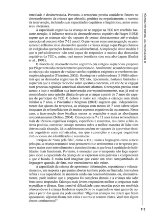 115
O
PROCESSO
DA
TCC
FOCADA
NA
CRIANÇA
entediada e desinteressada. Portanto, o terapeuta precisa considerar fatores no
desenvolvimento da criança que afetarão, positiva ou negativamente, o sucesso
da intervenção, incluindo suas capacidades cognitivas e lingüísticas, assim como
seus interesses.
A capacidade cognitiva da criança de se engajar na TCC tem recebido bas-
tante atenção. A influente teoria do desenvolvimento cognitivo de Piaget (1952)
sugere que as crianças não são capazes de pensar abstratamente até o estágio
operacional concreto (dos 7-12 anos). O que vemos como metacognição ou pen-
samento reflexivo só se desenvolve quando a criança atinge o que Piaget chamou
de estágio das operações formais (na adolescência). A implicação deste modelo é
que o pré-adolescente não será capaz de responder a muitas das demandas
cognitivas da TCC e, assim, terá menos benefícios com esta abordagem (Durlak
et al., 1991).
O modelo de desenvolvimento cognitivo em estágios seqüenciais proposto
por Piaget tem sido crescentemente questionado. Atualmente, reconhecemos que
as crianças são capazes de realizar tarefas cognitivas exigentes se receberem ins-
truções adequadas (Thornton, 2002). Harrington e colaboradores (1998b) salien-
tam que as demandas cognitivas da TCC são, tipicamente, bastante limitadas e
requerem que a criança raciocine sobre questões concretas, em vez de se engajar
num processo cognitivo conceitual altamente abstrato. O terapeuta precisa estar
atento a isso e modificar sua intervenção correspondentemente, mas já está se
consolidando uma opinião clínica de que as crianças a partir de 7 anos são capa-
zes de participar da TCC. O debate é maior em relação a crianças com idade
inferior a 7 anos, e Piacentini e Bergman (2001) sugerem que, independente-
mente dos ajustes do terapeuta, as crianças com menos de 7 anos talvez sejam
incapazes de se beneficiarem de muitos aspectos cognitivos do tratamento. Nesse
caso, a intervenção deve focalizar menos as cognições e mais as abordagens
comportamentais (Bolton, 2004). Crianças entre 7 e 11 anos talvez se beneficiem
mais de técnicas cognitivas simples, específicas e concretas, tais como a fala in-
terna positiva, conversar consigo mesmas sobre a melhor maneira de lidar com
determinada situação. Já os adolescentes podem ser capazes de aproveitar técni-
cas cognitivas mais sofisticadas, em que suposições e crenças cognitivas
disfuncionais são identificadas e reavaliadas.
Terapias de “cura pela fala”, como a TCC, usam a linguagem como o meio
pelo qual a criança transmite seus pensamentos e sentimentos e o terapeuta pro-
move maior auto-entendimento e autodescoberta, o que leva à aquisição de habi-
lidades mais funcionais. Portanto, é essencial que o terapeuta não faça suposi-
ções sobre a capacidade da criança de se expressar com palavras e compreender
o que é falado. É muito fácil imaginar que existe um nível compartilhado de
linguagem quando, de fato, esse entendimento não existe.
A capacidade da criança de apresentar informações, espontânea e volunta-
riamente, em resposta a perguntas abertas também pode ser limitada. Isso talvez
reflita a sua capacidade de memória ainda em desenvolvimento, ou, alternativa-
mente, pode indicar que a pergunta foi complexa demais e a criança não sabe
bem como responder. Crianças mais jovens respondem melhor a perguntas mais
específicas e diretas. Uma possível dificuldade para recordar pode ser resolvida
oferecendo-se à criança lembretes específicos ou sugerindo-se uma gama de op-
ções a partir das quais ela pode escolher: “Algumas crianças me dizem que ficam
apavoradas, algumas ficam com raiva e outras se sentem tristes. Você tem algum
desses sentimentos?”
 
