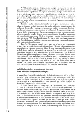 116
GUIA
DO
TERAPEUTA
PARA
OS
BONS
PENSAMENTOS
–
BONS
SENTIMENTOS
A TCC deve incorporar a linguagem da criança e as palavras que ela usa
para descrever seus problemas, pensamentos e sentimentos. Entretanto, em vez
de simplesmente espelhar ou empregar as palavras da criança, é importante que
o terapeuta compreenda plenamente o significado que ela atribui aos seus ter-
mos e descrições. No nível mais básico, devem ser evitados o jargão e os termos
profissionais. Utilize os termos da criança (por exemplo, “a fala na minha cabe-
ça”) em vez de refraseá-los num contexto profissional (“pensamentos negativos
automáticos”).
Também convém utilizar materiais não-verbais para complementar e inten-
sificar a discussão verbal. Em termos dos meios utilizados, os mais visuais são
melhores. Os métodos visuais proporcionam um registro permanente das infor-
mações e ajudam a superar a memória verbal limitada de algumas crianças mais
jovens. Balões de pensamento, fotos de revistas com pessoas expressando emo-
ções, formulações simples de três partes, questionários, desenhos, todas essas
são maneiras úteis de tornar objetivas, concretas, visuais e divertidas as princi-
pais tarefas da TCC. Quando as informações forem mais complexas, podemos
criar formulações com múltiplos componentes, em etapas, examinando as cone-
xões entre cada dois elementos.
Também é importante garantir que o processo se baseie nos interesses da
criança e em seu meio de comunicação preferido. Algumas crianças são ótimos
comunicadores verbais e podem participar de uma terapia predominantemente
verbal. Outras preferem métodos não-verbais e podem se sentir mais à vontade e
capazes de comunicar seus pensamentos e sentimentos por meio de desenhos,
folhas de exercício ou marionetes. Muitas crianças e jovens estão familiarizados
com computadores e poderão gostar de planejar seus formulários de automoni-
toramento e folhas de registro diário. E o envio de textos por e-mail é comum
para os adolescentes, de modo que a idéia de “fazer um download da própria
cabeça”, escrevendo uma mensagem e enviando-a para o terapeuta, pode ser
uma boa maneira de acessar as cognições de crianças e adolescentes.
As influências sistêmicas e os contextos sociais importantes
foram considerados e incorporados à intervenção?
A necessidade de considerar influências sistêmicas importantes foi discutida no
Capítulo Cinco. Foi salientado o importante papel dos pais/cuidadores da crian-
ça na instalação e manutenção de seus problemas, e não podemos ignorar a
psicopatologia e as cognições disfuncionais parentais que podem interferir ad-
versamente no programa de tratamento.
A escola é outro contexto importante, e o envolvimento ativo da equipe
docente no programa de tratamento pode ser muito benéfico. O fracasso em
envolver adequadamente a equipe escolar – por exemplo, avaliando suas idéias
sobre o programa de tratamento, seu comprometimento em apoiar o tratamento
e seus objetivos – pode resultar em conseqüências negativas. Courtney, de 15
anos, foi encaminhado ao autor por apresentar comportamentos persistentes de
grosseria, desafio e explosões de raiva na escola. Ele corria o risco de ser expulso
se tivesse mais uma explosão, de modo que nós concordamos que o foco imedia-
to da nossa intervenção seria ajudá-lo a aprender maneiras mais apropriadas de
manejar seus sentimentos de raiva. Courtney estava disposto a participar da in-
tervenção e conseguiu utilizar, na escola, várias estratégias de manejo da raiva.
 