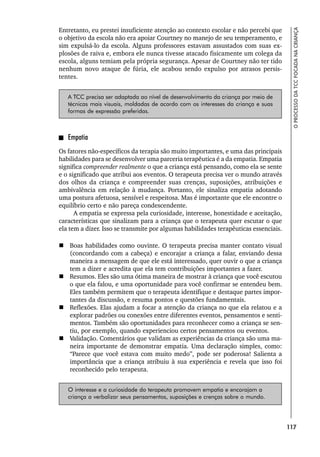 117
O
PROCESSO
DA
TCC
FOCADA
NA
CRIANÇA
Entretanto, eu prestei insuficiente atenção ao contexto escolar e não percebi que
o objetivo da escola não era apoiar Courtney no manejo de seu temperamento, e
sim expulsá-lo da escola. Alguns professores estavam assustados com suas ex-
plosões de raiva e, embora ele nunca tivesse atacado fisicamente um colega da
escola, alguns temiam pela própria segurança. Apesar de Courtney não ter tido
nenhum novo ataque de fúria, ele acabou sendo expulso por atrasos persis-
tentes.
A TCC precisa ser adaptada ao nível de desenvolvimento da criança por meio de
técnicas mais visuais, moldadas de acordo com os interesses da criança e suas
formas de expressão preferidas.
Empatia
Os fatores não-específicos da terapia são muito importantes, e uma das principais
habilidades para se desenvolver uma parceria terapêutica é a da empatia. Empatia
significa compreender realmente o que a criança está pensando, como ela se sente
e o significado que atribui aos eventos. O terapeuta precisa ver o mundo através
dos olhos da criança e compreender suas crenças, suposições, atribuições e
ambivalência em relação à mudança. Portanto, ele sinaliza empatia adotando
uma postura afetuosa, sensível e respeitosa. Mas é importante que ele encontre o
equilíbrio certo e não pareça condescendente.
A empatia se expressa pela curiosidade, interesse, honestidade e aceitação,
características que sinalizam para a criança que o terapeuta quer escutar o que
ela tem a dizer. Isso se transmite por algumas habilidades terapêuticas essenciais.
 Boas habilidades como ouvinte. O terapeuta precisa manter contato visual
(concordando com a cabeça) e encorajar a criança a falar, enviando dessa
maneira a mensagem de que ele está interessado, quer ouvir o que a criança
tem a dizer e acredita que ela tem contribuições importantes a fazer.
 Resumos. Eles são uma ótima maneira de mostrar à criança que você escutou
o que ela falou, e uma oportunidade para você confirmar se entendeu bem.
Eles também permitem que o terapeuta identifique e destaque partes impor-
tantes da discussão, e resuma pontos e questões fundamentais.
 Reflexões. Elas ajudam a focar a atenção da criança no que ela relatou e a
explorar padrões ou conexões entre diferentes eventos, pensamentos e senti-
mentos. Também são oportunidades para reconhecer como a criança se sen-
tiu, por exemplo, quando experienciou certos pensamentos ou eventos.
 Validação. Comentários que validam as experiências da criança são uma ma-
neira importante de demonstrar empatia. Uma declaração simples, como:
“Parece que você estava com muito medo”, pode ser poderosa! Salienta a
importância que a criança atribuiu à sua experiência e revela que isso foi
reconhecido pelo terapeuta.
O interesse e a curiosidade do terapeuta promovem empatia e encorajam a
criança a verbalizar seus pensamentos, suposições e crenças sobre o mundo.
 