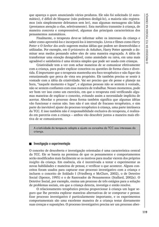 119
O
PROCESSO
DA
TCC
FOCADA
NA
CRIANÇA
que apareça o spam anunciando vários produtos. Ele não foi solicitado (é auto-
mático), é difícil de bloquear (não podemos desligá-lo), a maioria não registra-
mos (nós simplesmente deletamos sem ler), mas algumas mensagens são lidas
(prestamos atenção a elas, seletivamente). Esta metáfora transmite à criança, de
maneira concreta e compreensível, algumas das principais características dos
pensamentos automáticos.
Finalmente, o terapeuta deve-se informar sobre os interesses da criança e
saber como aproveitá-los e incorporá-los à intervenção. Livros e filmes como Harry
Potter e O Senhor dos anéis sugerem muitas idéias que podem ser desenvolvidas e
utilizadas. Por exemplo, em O prisioneiro de Azkaban, Harry Potter aprende a do-
minar seus medos pensando sobre eles de uma maneira engraçada. A idéia de
transformar uma emoção desagradável, como ansiedade ou raiva, em uma mais
agradável e satisfatória é uma técnica simples que pode ser usada com crianças.
Criatividade tem a ver com achar maneiras de se comunicar efetivamente
com a criança, para poder explicar conceitos ou questões de forma clara e diver-
tida. É importante que o terapeuta mantenha seu foco terapêutico e não fique tão
entusiasmado que perca de vista seu propósito. Ele também precisa se sentir à
vontade com a idéia da criatividade. Vai ser preciso que ele pense e planeje na
hora, “naquele momento e lugar”, e algumas pessoas não se sentem à vontade,
não se sentem confiantes com essa maneira de trabalhar. Nesses momentos, pode
ser bom ver isso como um exercício, em que o terapeuta está verificando algu-
mas maneiras de explicar o conceito, evitando assim a necessidade implícita de
acertar. Abordar o processo dessa forma também significa que algumas idéias
vão funcionar e outras não. Isso não é um sinal de fracasso terapêutico, e sim
parte do inevitável ajuste do processo terapêutico à criança, uma parte intrínseca
da TCC. E isso também não é responsabilidade exclusiva do terapeuta, é realiza-
do em parceria com a criança – ambos vão descobrir juntos a maneira mais efe-
tiva de se comunicarem.
A criatividade do terapeuta adapta e ajusta os conceitos da TCC aos interesses da
criança.
Investigação e experimentação
O conceito de descoberta e investigação orientadas é uma característica central
da TCC. Ele se baseia na premissa de que os pensamentos e comportamentos
serão modificados mais facilmente se os motivos para mudar vierem dos próprios
insights da criança. Em essência, ela é incentivada a testar e experimentar as
novas habilidades e maneiras de pensar, e verificar o que acontece. Alguns con-
ceitos foram usados para capturar esse processo investigativo com a criança e
incluem o conceito de Soldado I (Friedberg e McClure, 2002), o de Detetive
Social (Spence, 1995) e o de Rastreador de Pensamentos (Stallard, 2002a). O
Detetive Social, por exemplo, ensina um processo de três estágios para a solução
de problemas sociais, em que a criança detecta, investiga e então resolve.
O relacionamento terapêutico precisa proporcionar à criança um lugar se-
guro que lhe permita explorar maneiras alternativas de se comportar e pensar.
Esse processo investigativo é particularmente importante, e os experimentos
comportamentais são uma excelente maneira de a criança testar diretamente
suas crenças e suposições. O processo investigativo precisa ser um processo aber-
 