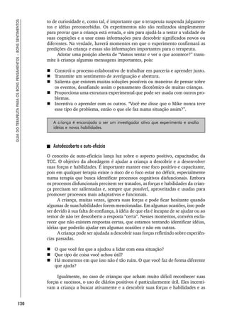 120
GUIA
DO
TERAPEUTA
PARA
OS
BONS
PENSAMENTOS
–
BONS
SENTIMENTOS
to de curiosidade e, como tal, é importante que o terapeuta suspenda julgamen-
tos e idéias preconcebidas. Os experimentos não são realizados simplesmente
para provar que a criança está errada, e sim para ajudá-la a testar a validade de
suas cognições e a usar essas informações para descobrir significados novos ou
diferentes. Na verdade, haverá momentos em que o experimento confirmará as
predições da criança e essas são informações importantes para o terapeuta.
Adotar uma posição aberta de “Vamos tentar e ver o que acontece?” trans-
mite à criança algumas mensagens importantes, pois:
 Constrói o processo colaborativo de trabalhar em parceria e aprender junto.
 Transmite um sentimento de averiguação e abertura.
 Salienta que existem muitas soluções possíveis ou maneiras de pensar sobre
os eventos, desafiando assim o pensamento dicotômico de muitas crianças.
 Proporciona uma estrutura experimental que pode ser usada com outros pro-
blemas.
 Incentiva o aprender com os outros. “Você me disse que o Mike nunca teve
esse tipo de problema, então o que ele faz numa situação assim?”.
A criança é encorajada a ser um investigador ativo que experimenta e avalia
idéias e novas habilidades.
Autodescoberta e auto-eficácia
O conceito de auto-eficácia lança luz sobre o aspecto positivo, capacitador, da
TCC. O objetivo da abordagem é ajudar a criança a descobrir e a desenvolver
suas forças e habilidades. É importante manter esse foco positivo e capacitante,
pois em qualquer terapia existe o risco de o foco estar no déficit, especialmente
numa terapia que busca identificar processos cognitivos disfuncionais. Embora
os processos disfuncionais precisem ser tratados, as forças e habilidades da crian-
ça precisam ser salientadas e, sempre que possível, aproveitadas e usadas para
promover processos mais adaptativos e funcionais.
A criança, muitas vezes, ignora suas forças e pode ficar hesitante quando
algumas de suas habilidades forem mencionadas. Em algumas ocasiões, isso pode
ser devido à sua falta de confiança, à idéia de que ela é incapaz de se ajudar ou ao
temor de não ter descoberto a resposta “certa”. Nesses momentos, convém escla-
recer que não existem respostas certas, que estamos tentando identificar idéias,
idéias que poderão ajudar em algumas ocasiões e não em outras.
A criança pode ser ajudada a descobrir suas forças refletindo sobre experiên-
cias passadas.
 O que você fez que a ajudou a lidar com essa situação?
 Que tipo de coisa você achou útil?
 Há momentos em que isso não é tão ruim. O que você faz de forma diferente
que ajuda?
Igualmente, no caso de crianças que acham muito difícil reconhecer suas
forças e sucessos, o uso de diários positivos é particularmente útil. Eles incenti-
vam a criança a buscar ativamente e a descobrir suas forças e habilidades e as
 