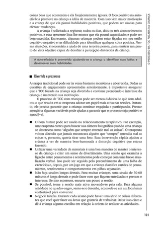 121
O
PROCESSO
DA
TCC
FOCADA
NA
CRIANÇA
coisas boas que acontecem e ela freqüentemente ignora. O foco positivo na auto-
eficácia promove na criança a idéia de maestria. Com isso vêm maior motivação
e a crença de que ela possui habilidades positivas, que podem ser usadas para
efetuar mudanças.
A criança é solicitada a registrar, todos os dias, dois ou três acontecimentos
positivos, e essa crescente lista lhe mostra que ela possui capacidades e pode ser
bem-sucedida. Entretanto, algumas crianças podem estar fixadas em seu estilo
cognitivo negativo e ter dificuldade para identificar qualquer coisa positiva. Nes-
sas situações, é necessária a ajuda de uma terceira pessoa, para mostrar um pon-
to de vista objetivo capaz de desafiar a percepção distorcida da criança.
A auto-eficácia é promovida ajudando-se a criança a identificar suas idéias e
desenvolver suas habilidades.
Divertida e prazerosa
A terapia tradicional pode ser às vezes bastante monótona e aborrecida. Dadas as
questões de engajamento apresentadas anteriormente, é importante assegurar
que a TCC focada na criança seja divertida e continue prendendo o interesse da
criança e mantendo sua motivação.
O processo de TCC com crianças pode ser menos didático do que com adul-
tos, o que resulta em o terapeuta adotar um papel mais ativo nas sessões. Portan-
to, ele precisa garantir que a criança continue engajada e participando. Prestar
atenção a algumas variáveis pode ajudar a garantir que o processo seja positivo e
agradável.
 O bom humor pode ser usado no relacionamento terapêutico. Por exemplo,
um terapeuta correu para buscar sua câmera fotográfica quando uma criança
se descreveu como “alguém que sempre entende mal as coisas”. O terapeuta
voltou dizendo que jamais encontrara alguém que “sempre” entendia mal as
coisas e, portanto, queria tirar uma foto. Essa intervenção rápida ajudou a
criança a ver de maneira bem-humorada a distorção cognitiva que estava
fazendo.
 Utilizar uma variedade de materiais é uma boa maneira de manter o interes-
se da criança e criar um senso de divertimento. Uma sessão que examina a
ligação entre pensamentos e sentimentos pode começar com uma breve atua-
lização verbal. Isso pode ser seguido pelo preenchimento de uma folha de
exercícios e, depois, por um jogo em que a criança classifica cartões de pensa-
mentos, sentimentos e comportamentos em pilhas separadas.
 Não faça sessões longas demais. Para muitas crianças, uma sessão de 50-60
minutos é longa demais e pode fazer com que fiquem entediadas e percam o
interesse. Se isso acontecer, encurte um pouco a sessão.
 Se possível, torne a sessão mais ativa movendo-se pela sala. Faça alguma
atividade no quadro-negro, sente-se e desenhe, acomode-se em um local mais
confortável para conversar.
 Negocie tarefas. Durante cada sessão pode haver uma série de coisas diferen-
tes que você quer fazer ou áreas que gostaria de trabalhar. Deixe isso claro e
dê à criança alguma escolha em relação à ordem de realizar as atividades.
 