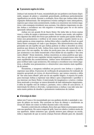 123
O
PROCESSO
DA
TCC
FOCADA
NA
CRIANÇA
O pensamento negativo de Joshua
Joshua é um menino de 9 anos, encaminhado por seu pediatra com humor depri-
mido, ataques de pânico e ansiedade generalizada, problemas particularmente
significativos na escola. Durante a avaliação, ficou claro que Joshua tinha várias
cognições disfuncionais. Ele interpretava eventos ambíguos como ameaçadores,
esperava que coisas ruins acontecessem, tendia a se concentrar em eventos nega-
tivos e não conseguia reconhecer seus sucessos. Um objetivo importante era aju-
dar Joshua a reconhecer seu viés negativo e investigar para ver se ele estava
ignorando informações.
Joshua era um grande fã de Harry Potter. Ele tinha lido os livros muitas
vezes e a idéia de magia o interessava muito. Durante uma sessão, nós explora-
mos algumas das idéias dos livros que poderiam ser usadas para ajudar Joshua a
testar seus pensamentos e verificar se ele estava vendo o quadro inteiro ou no-
tando apenas as coisas negativas. Joshua falou sobre o espelho de Erised, no qual
Harry Potter conseguia ver tudo o que desejava. Nós desenvolvemos essa idéia,
pensando em um espelho em que Joshua pudesse se olhar e descobrir as coisas
positivas que deixava de lado. Joshua ficou muito interessado nessa idéia e foi
para casa e fez um espelho. Ao voltar da escola para casa, ele contava à mãe o
que acontecera e era então incentivado a ficar diante do seu espelho e “dar uma
outra olhada”. Nesse momento, Joshua encontrava as coisas positivas que igno-
rara. Isso se opôs às suas cognições iniciais negativas e proporcionou uma visão
mais equilibrada dos acontecimentos. Joshua usava diariamente o seu espelho
para verificar tudo o que acontecera. Ele começou a reconhecer seus vieses nega-
tivos, a desafiar seus pensamentos e a desenvolver uma maneira mais equilibra-
da de pensar.
Novamente, o terapeuta trabalhou em parceria com Joshua e o ajudou a
expressar suas idéias. O processo de verificação de pensamentos foi realizado de
maneira apropriada em termos de desenvolvimento, que tornou concreta a idéia
de “dar uma outra olhada” pelo uso de um espelho mágico. A empatia foi usada
para encorajar Joshua a expressar suas idéias e para compreender e partilhar o
seu interesse em Harry Potter. A intervenção foi imaginativa e criativa e Joshua
ficou motivado a investigar se estava deixando de lado informações importantes.
A idéia do espelho veio de Joshua e, portanto, criou a idéia de auto-eficácia. A
intervenção foi efetiva e divertida, e proporcionou a Joshua e sua mãe uma ma-
neira muito prática de desafiar o pensamento tendencioso de Joshua.
A formulação de Adam
Adam tem 9 anos e foi encaminhado por seu pediatra devido à ansiedade e ata-
ques de pânico na escola. Eles ocorriam na hora do almoço e resultavam na
recusa de Adam em comer ou beber durante todo o dia escolar.
Durante a entrevista de avaliação, ficou claro que Adam se preocupava muito
com sua aparência. Ele usava roupas de grife, luzes no cabelo e cuidava muito de
sua aparência. Adam comentou que, quando sentava para almoçar na escola,
tinha a impressão de que as outras crianças ficavam olhando para ele. Quando
 