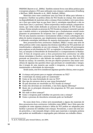 14
GUIA
DO
TERAPEUTA
PARA
OS
BONS
PENSAMENTOS
–
BONS
SENTIMENTOS
FRIENDS (Barrett et al., 2000a). Também existem livros com idéias práticas para
o terapeuta adaptar a TCC para utilização com crianças e adolescentes (Friedberg
e McClure, 2000; Reinecke et al., 2003; Stallard, 2002a).
Materiais como esses constituem uma rica fonte de idéias para informar o
terapeuta e facilitar sua prática clínica da TCC focada na criança. Este aumento
na disponibilidade de materiais sobre a criança é bem recebido e serve para desta-
car o foco que existe hoje no que fazer (isto é, estratégias específicas) e não no
como fazer (isto é, o processo). Talvez surpreenda a menor atenção, comparativa-
mente, que vinha sendo dedicada ao processo da realização da TCC focada na
criança. Prestar atenção ao processo da TCC focada na criança é essencial e garante
que o modelo teórico e os princípios básicos que a fundamentam estarão muito
presentes no pensamento do terapeuta. Isso o ajudará a adaptar e empregar a
TCC de uma maneira coerente e teoricamente sólida e evitará a abordagem sim-
plista de muitos terapeutas, que simplesmente mergulham no modelo adotando
e utilizando estratégias individuais de maneira desconectada e não-informada.
Bons pensamentos-bons sentimentos (Stallard, 2002a*
) trouxe uma série de
idéias práticas sobre como algumas das técnicas específicas da TCC poderiam ser
transformadas e adaptadas ao uso com crianças. O livro utiliza três personagens
para explorar os três domínios da TCC: as cognições (o Rastreador de Pensamen-
tos), as emoções (o Descobridor de Sentimentos) e o comportamento (o Realiza-
dor). O Guia do terapeuta para os bons pensamentos-bons sentimentos vai além
dessas estratégias e focaliza o processo que fundamenta seu uso. Este livro não
pretende ser prescritivo e não defende um modelo ou estilo específico de TCC
focada na criança. Ao contrário, ele tem por objetivo promover uma maior cons-
ciência de algumas das questões-chave que precisam ser consideradas e integra-
das à terapia de uma maneira que auxilie o terapeuta, a criança e seus pais,
maximizando a efetividade da intervenção.
Sendo assim, este livro considerará algumas questões clínicas, entre as quais:
 A criança está pronta para se engajar ativamente na TCC?
 A motivação da criança pode ser aumentada?
 Como se faz uma formulação de caso na TCC?
 Que tipo de estrutura deve-se usar nessa formulação?
 Os pais deveriam ser envolvidos na TCC focada na criança?
 Como eles deveriam ser envolvidos, e isso faria alguma diferença?
 Quais são os principais elementos dos programas de TCC para transtornos
específicos?
 Por onde se deve começar?
 Como o terapeuta pode trabalhar em parceria com a criança?
 Como o processo de descoberta orientada pode ser facilitado?
No curso deste livro, o leitor será encaminhado a alguns dos materiais de
Bons pensamentos-bons sentimentos (referidos como BPBS). Isso é feito para dar
exemplos de como algumas técnicas e idéias da TCC podem ser adaptadas para
facilitar o processo de trabalhar com crianças. Novamente, o autor não está sen-
do prescritivo, e sim tentando dirigir o leitor para materiais e exemplos práticos
que podem ser modificados e empregados para informar seu trabalho clínico.
*
N. de R. Publicado pela Artmed Editora, em 2004.
 