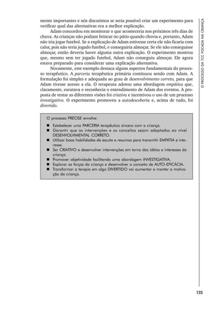 125
O
PROCESSO
DA
TCC
FOCADA
NA
CRIANÇA
mente importantes e nós discutimos se seria possível criar um experimento para
verificar qual das alternativas era a melhor explicação.
Adam concordou em monitorar o que aconteceria nos próximos três dias de
chuva. As crianças não podiam brincar no pátio quando chovia e, portanto, Adam
não iria jogar futebol. Se a explicação de Adam estivesse certa ele não ficaria com
calor, pois não teria jogado futebol, e conseguiria almoçar. Se ele não conseguisse
almoçar, então deveria haver alguma outra explicação. O experimento mostrou
que, mesmo sem ter jogado futebol, Adam não conseguiu almoçar. Ele agora
estava preparado para considerar uma explicação alternativa.
Novamente, este exemplo destaca alguns aspectos fundamentais do proces-
so terapêutico. A parceria terapêutica primária continuou sendo com Adam. A
formulação foi simples e adequada ao grau de desenvolvimento correto, para que
Adam tivesse acesso a ela. O terapeuta adotou uma abordagem empática que,
claramente, escutava e reconhecia o entendimento de Adam dos eventos. A pro-
posta de testar as diferentes visões foi criativa e incentivou o uso de um processo
investigativo. O experimento promoveu a autodescoberta e, acima de tudo, foi
divertido.
O processo PRECISE envolve:
 Estabelecer uma PARCERIA terapêutica sincera com a criança.
 Garantir que as intervenções e os conceitos sejam adaptados ao nível
DESENVOLVIMENTAL CORRETO.
 Utilizar boas habilidades de escuta e resumos para transmitir EMPATIA e inte-
resse.
 Ser CRIATIVO e desenvolver intervenções em torno das idéias e interesses da
criança.
 Promover objetividade facilitando uma abordagem INVESTIGATIVA.
 Explorar as forças da criança e desenvolver o conceito de AUTO-EFICÁCIA.
 Transformar a terapia em algo DIVERTIDO vai aumentar e manter a motiva-
ção da criança.
 